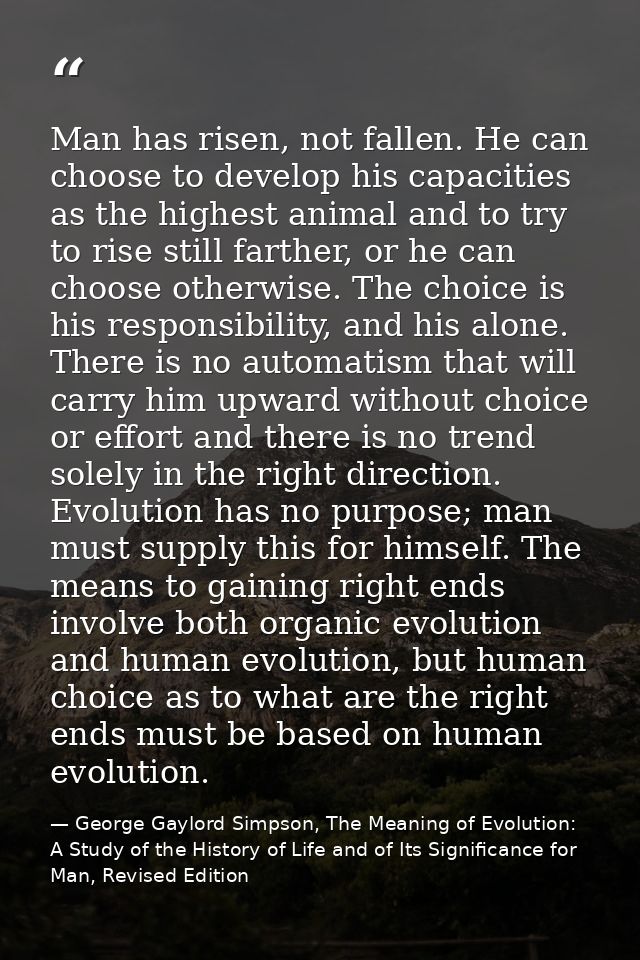 Man has risen, not fallen. He can choose to develop his capacities as the highest animal and to try to rise still farthe — George Gaylord Simpson, The Meaning of Evolution: A Study of the History of Life and of Its Significance for Man, Revised Edition