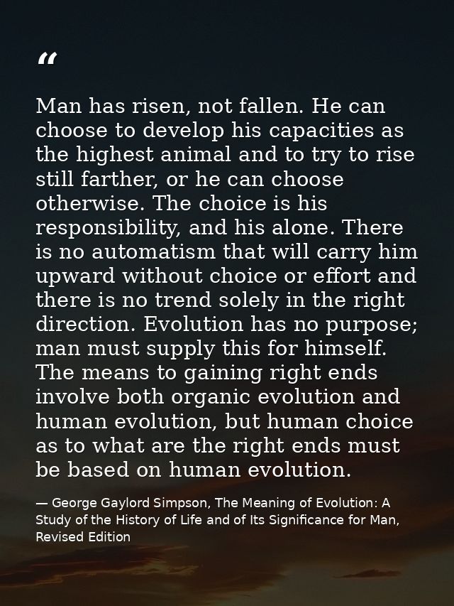 Man has risen, not fallen. He can choose to develop his capacities as the highest animal and to try to rise still farthe — George Gaylord Simpson, The Meaning of Evolution: A Study of the History of Life and of Its Significance for Man, Revised Edition