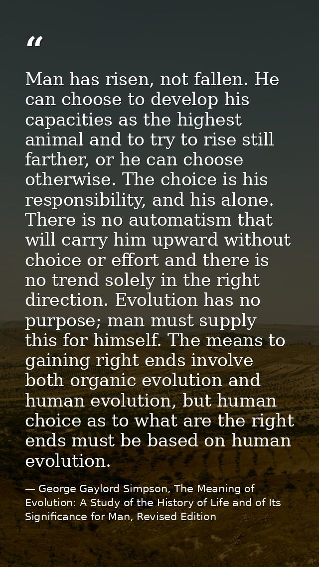 Man has risen, not fallen. He can choose to develop his capacities as the highest animal and to try to rise still farthe — George Gaylord Simpson, The Meaning of Evolution: A Study of the History of Life and of Its Significance for Man, Revised Edition