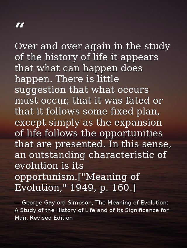 Over and over again in the study of the history of life it appears that what can happen does happen. There is little sug — George Gaylord Simpson, The Meaning of Evolution: A Study of the History of Life and of Its Significance for Man, Revised Edition