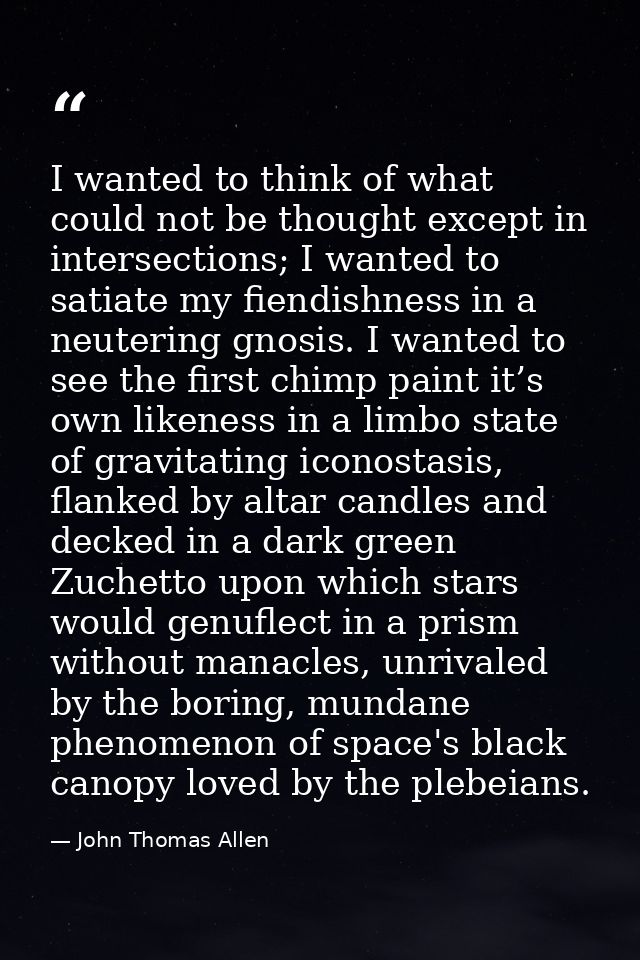 I wanted to think of what could not be thought except in intersections; I wanted to satiate my fiendishness in a neuteri — John Thomas Allen