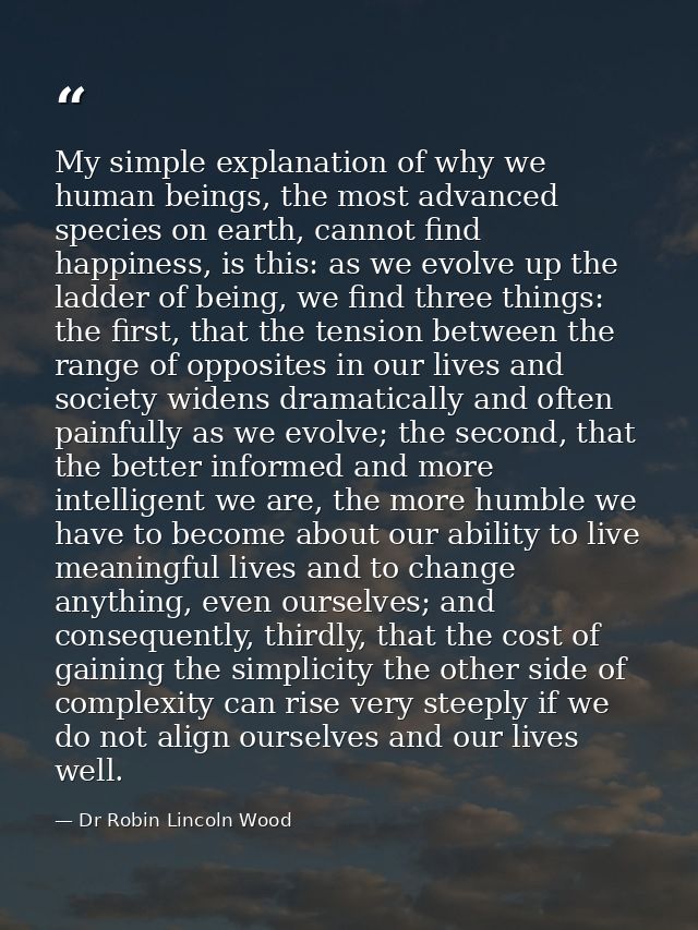 My simple explanation of why we human beings, the most advanced species on earth, cannot find happiness, is this: as we  — Dr Robin Lincoln Wood