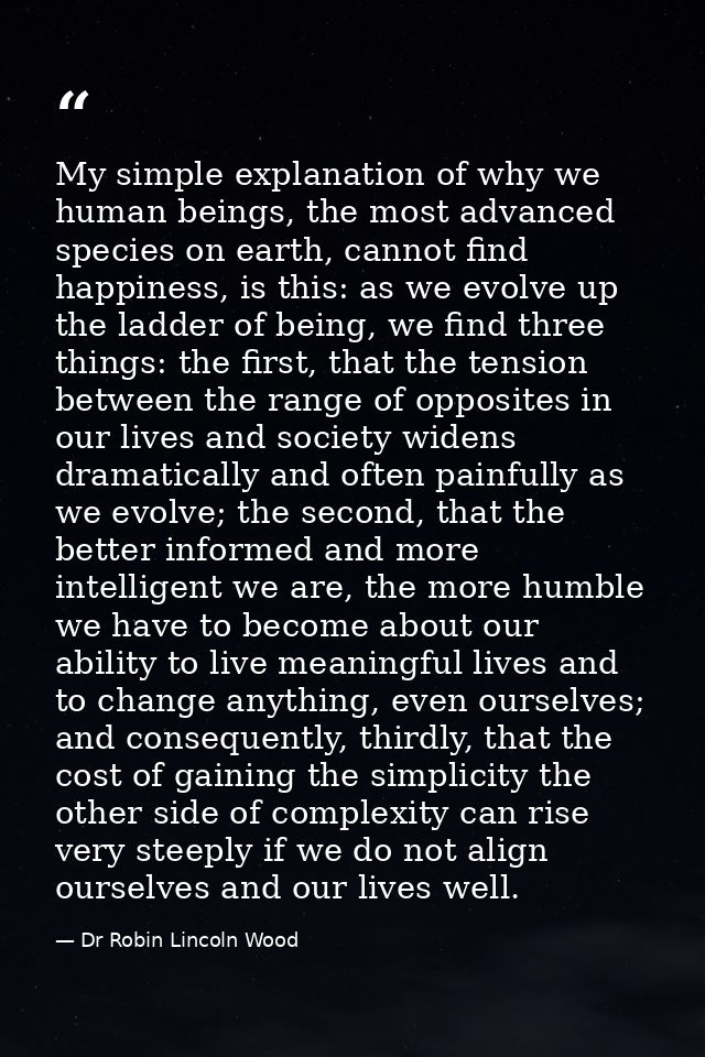 My simple explanation of why we human beings, the most advanced species on earth, cannot find happiness, is this: as we  — Dr Robin Lincoln Wood