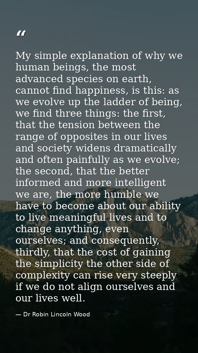 My simple explanation of why we human beings, the most advanced species on earth, cannot find happiness, is this: as we  — Dr Robin Lincoln Wood