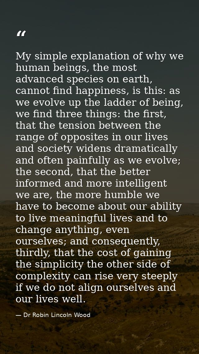 My simple explanation of why we human beings, the most advanced species on earth, cannot find happiness, is this: as we  — Dr Robin Lincoln Wood