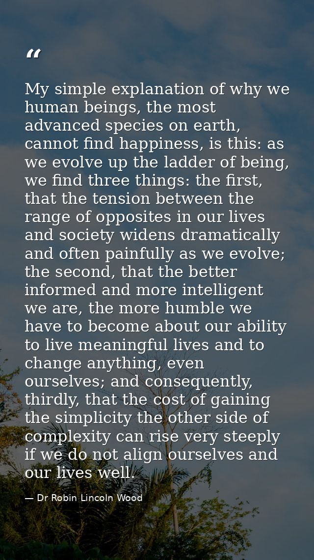 My simple explanation of why we human beings, the most advanced species on earth, cannot find happiness, is this: as we  — Dr Robin Lincoln Wood