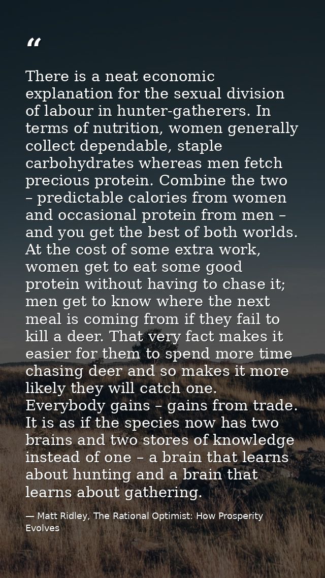 There is a neat economic explanation for the sexual division of labour in hunter-gatherers. In terms of nutrition, women — Matt Ridley, The Rational Optimist: How Prosperity Evolves