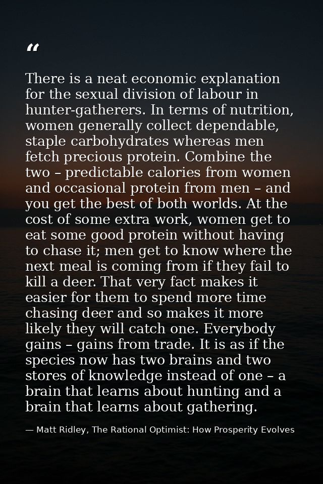 There is a neat economic explanation for the sexual division of labour in hunter-gatherers. In terms of nutrition, women — Matt Ridley, The Rational Optimist: How Prosperity Evolves