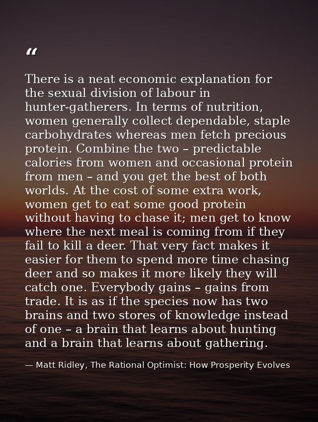 There is a neat economic explanation for the sexual division of labour in hunter-gatherers. In terms of nutrition, women — Matt Ridley, The Rational Optimist: How Prosperity Evolves