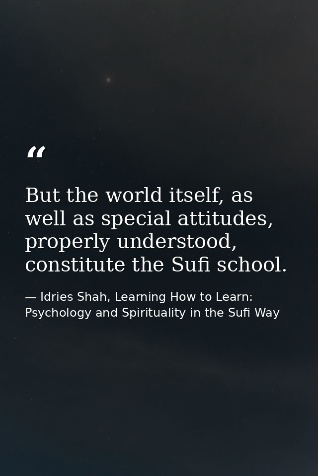But the world itself, as well as special attitudes, properly understood, constitute the Sufi school. — Idries Shah, Learning How to Learn: Psychology and Spirituality in the Sufi Way