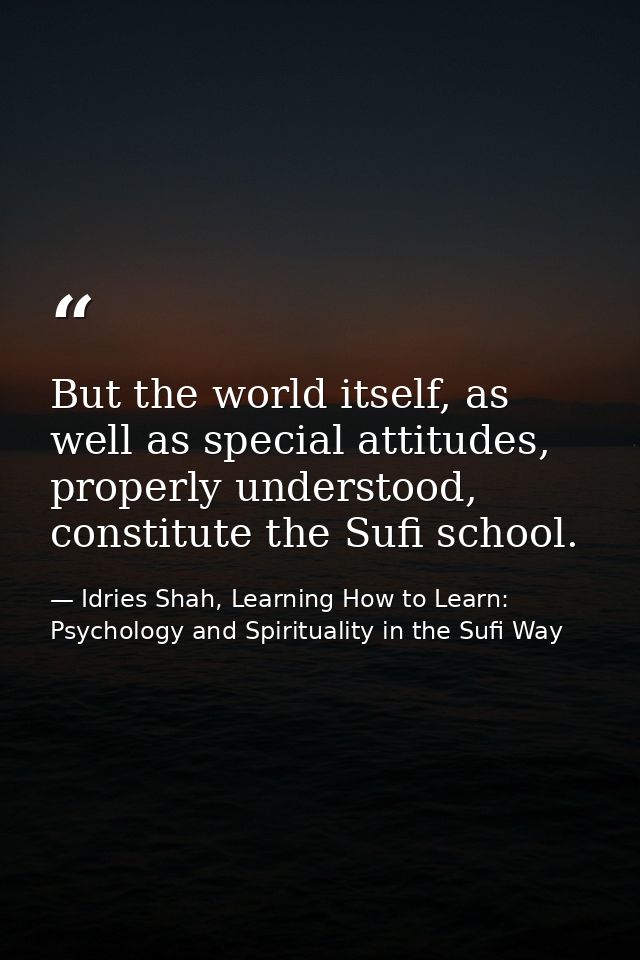 But the world itself, as well as special attitudes, properly understood, constitute the Sufi school. — Idries Shah, Learning How to Learn: Psychology and Spirituality in the Sufi Way