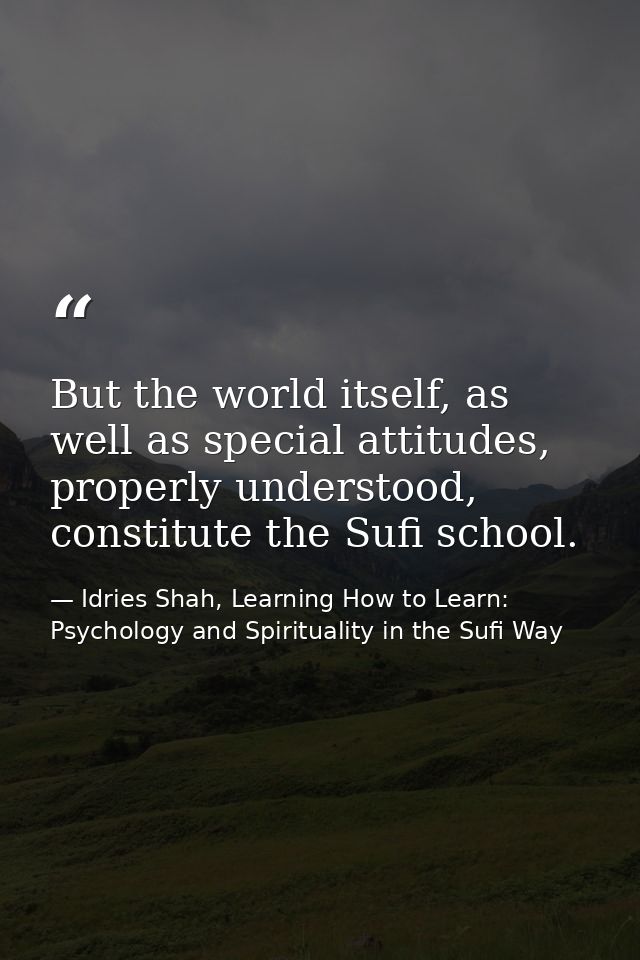 But the world itself, as well as special attitudes, properly understood, constitute the Sufi school. — Idries Shah, Learning How to Learn: Psychology and Spirituality in the Sufi Way