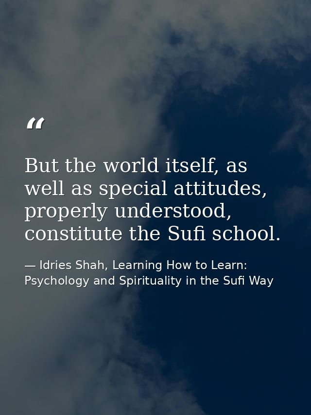 But the world itself, as well as special attitudes, properly understood, constitute the Sufi school. — Idries Shah, Learning How to Learn: Psychology and Spirituality in the Sufi Way