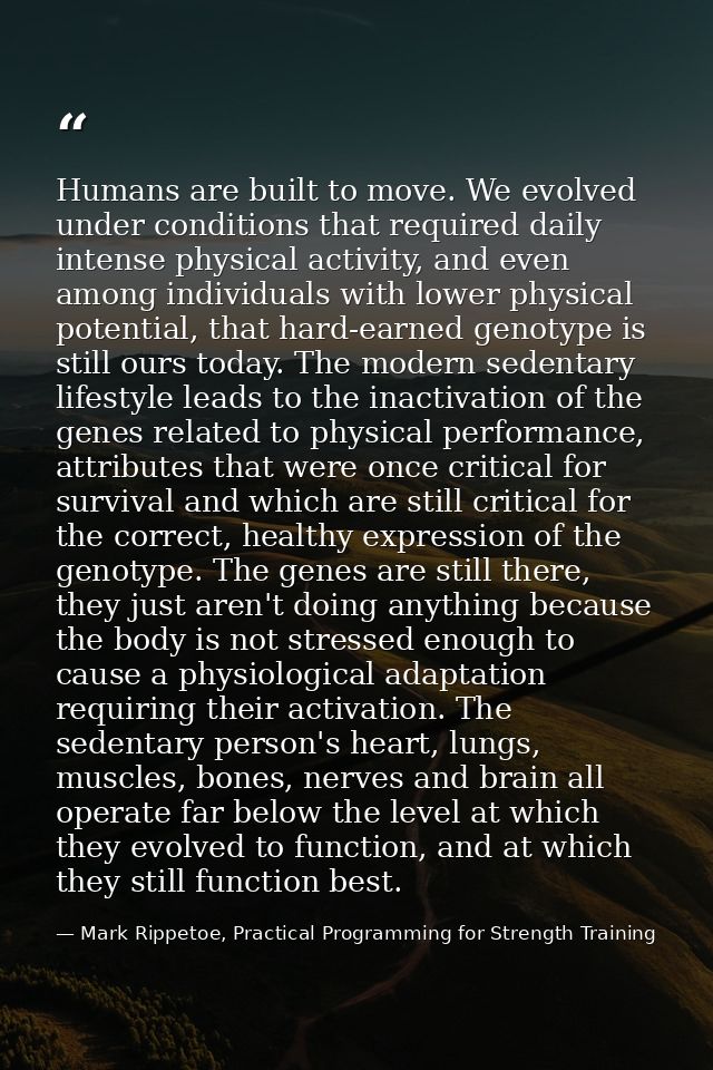 Humans are built to move. We evolved under conditions that required daily intense physical activity, and even among indi — Mark Rippetoe, Practical Programming for Strength Training