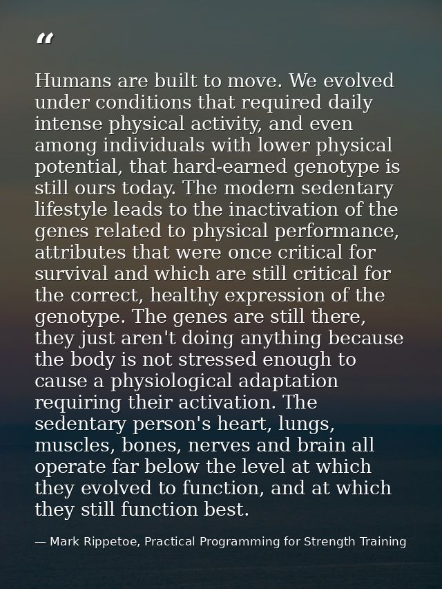 Humans are built to move. We evolved under conditions that required daily intense physical activity, and even among indi — Mark Rippetoe, Practical Programming for Strength Training