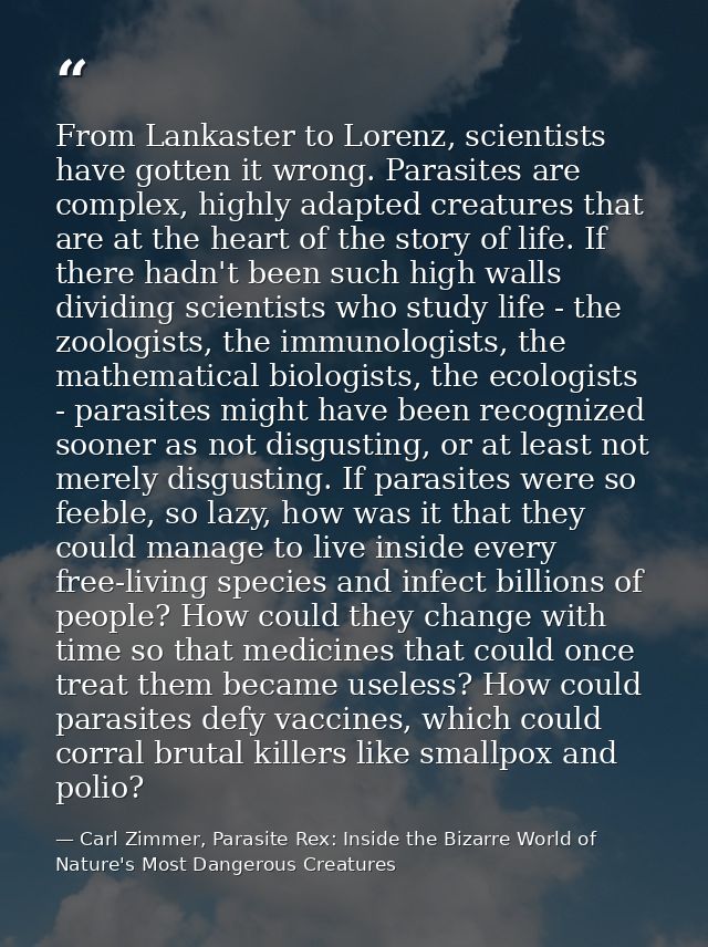 From Lankaster to Lorenz, scientists have gotten it wrong. Parasites are complex, highly adapted creatures that are at t — Carl Zimmer, Parasite Rex: Inside the Bizarre World of Nature's Most Dangerous Creatures