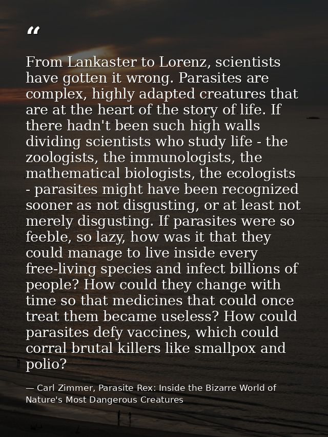 From Lankaster to Lorenz, scientists have gotten it wrong. Parasites are complex, highly adapted creatures that are at t — Carl Zimmer, Parasite Rex: Inside the Bizarre World of Nature's Most Dangerous Creatures