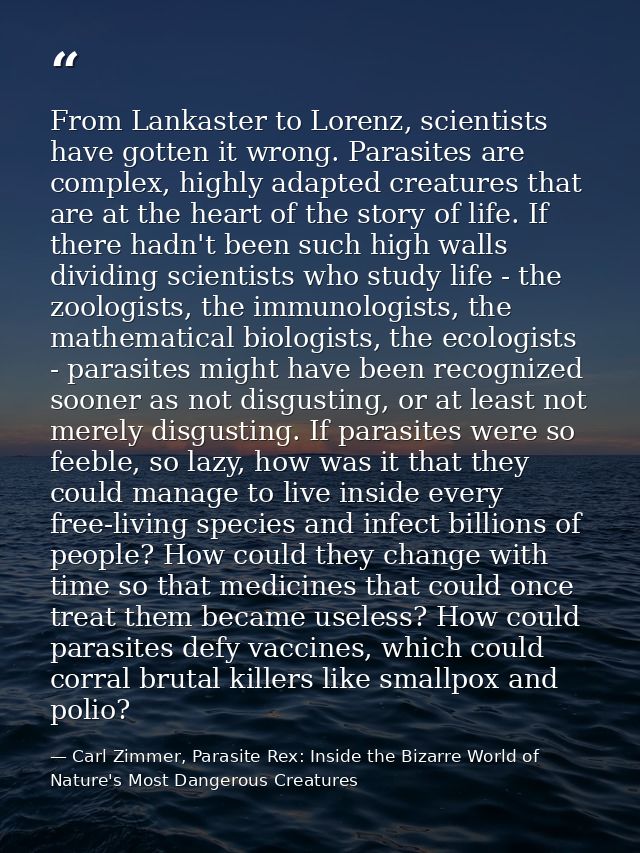 From Lankaster to Lorenz, scientists have gotten it wrong. Parasites are complex, highly adapted creatures that are at t — Carl Zimmer, Parasite Rex: Inside the Bizarre World of Nature's Most Dangerous Creatures