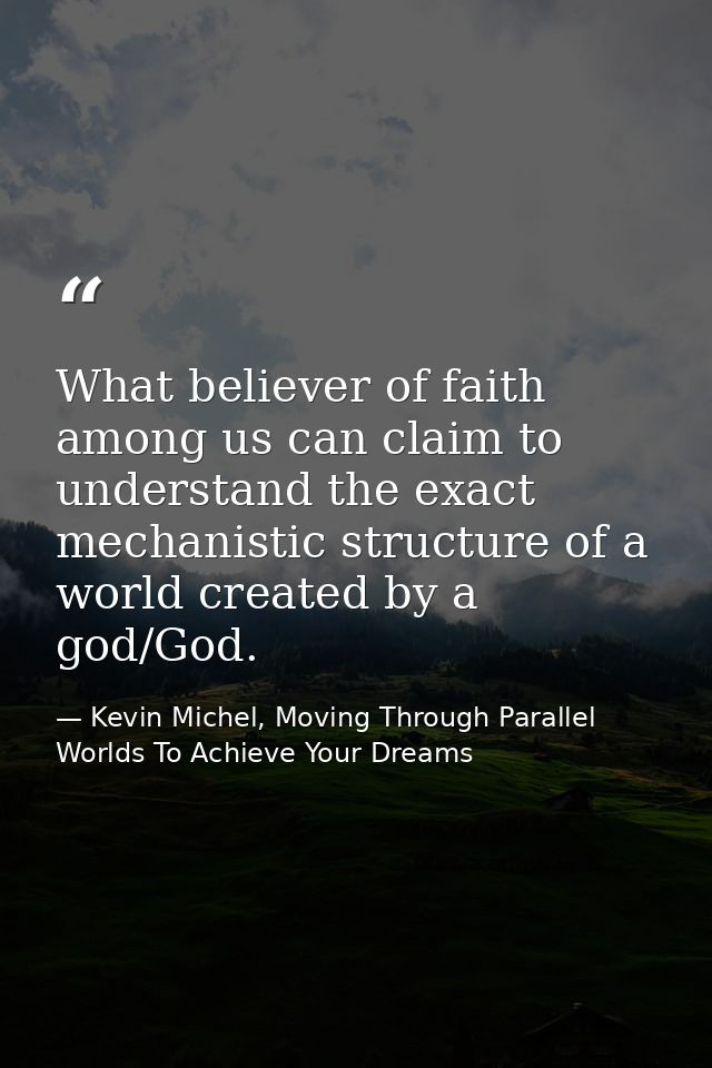 What believer of faith among us can claim to understand the exact mechanistic structure of a world created by a god/God. — Kevin Michel, Moving Through Parallel Worlds To Achieve Your Dreams