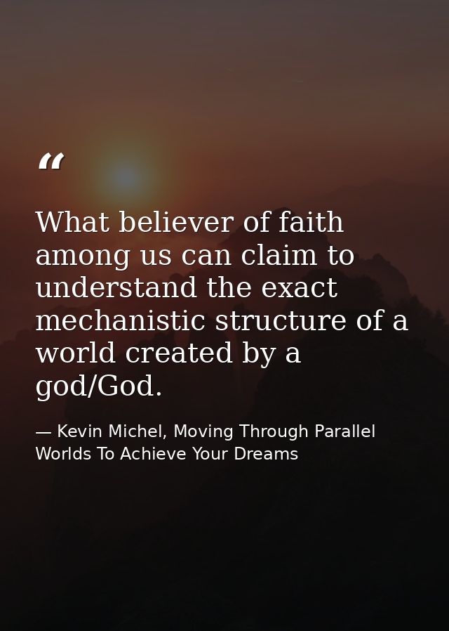 What believer of faith among us can claim to understand the exact mechanistic structure of a world created by a god/God. — Kevin Michel, Moving Through Parallel Worlds To Achieve Your Dreams