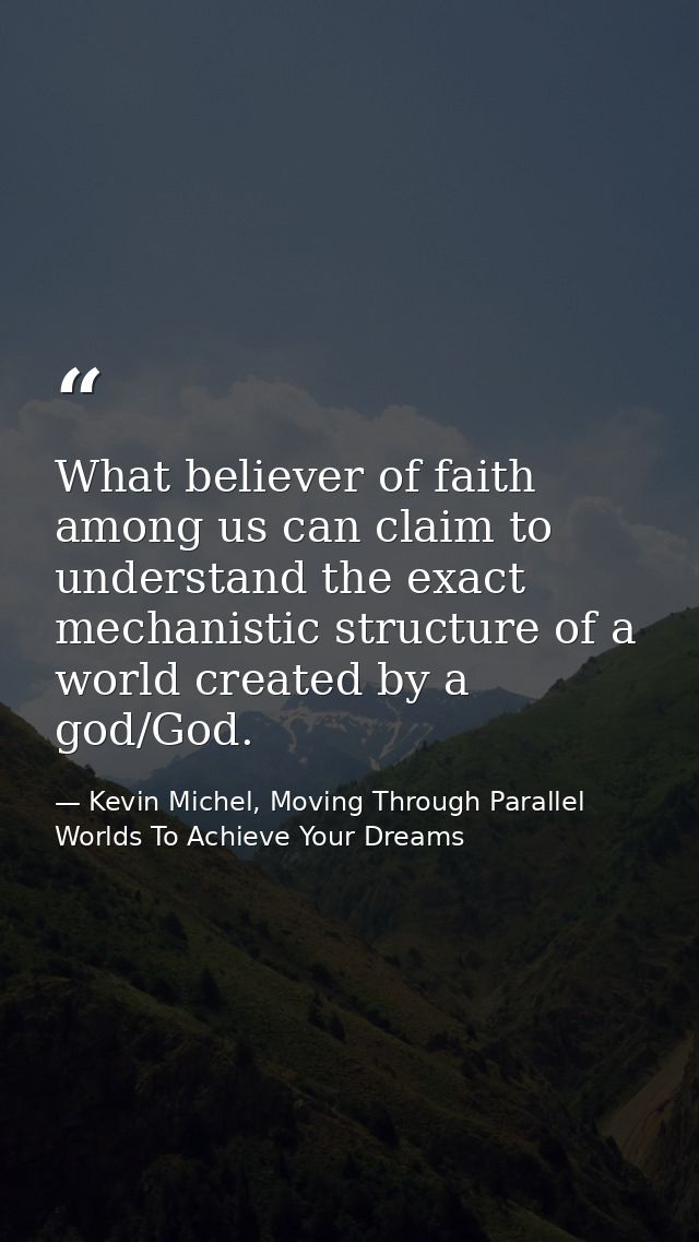 What believer of faith among us can claim to understand the exact mechanistic structure of a world created by a god/God. — Kevin Michel, Moving Through Parallel Worlds To Achieve Your Dreams