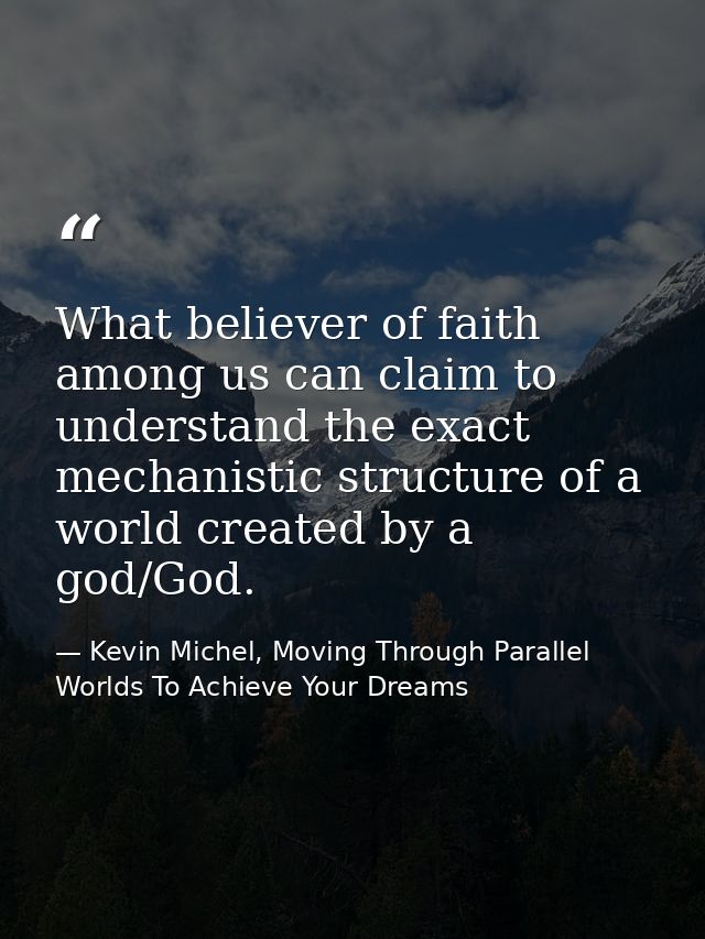 What believer of faith among us can claim to understand the exact mechanistic structure of a world created by a god/God. — Kevin Michel, Moving Through Parallel Worlds To Achieve Your Dreams