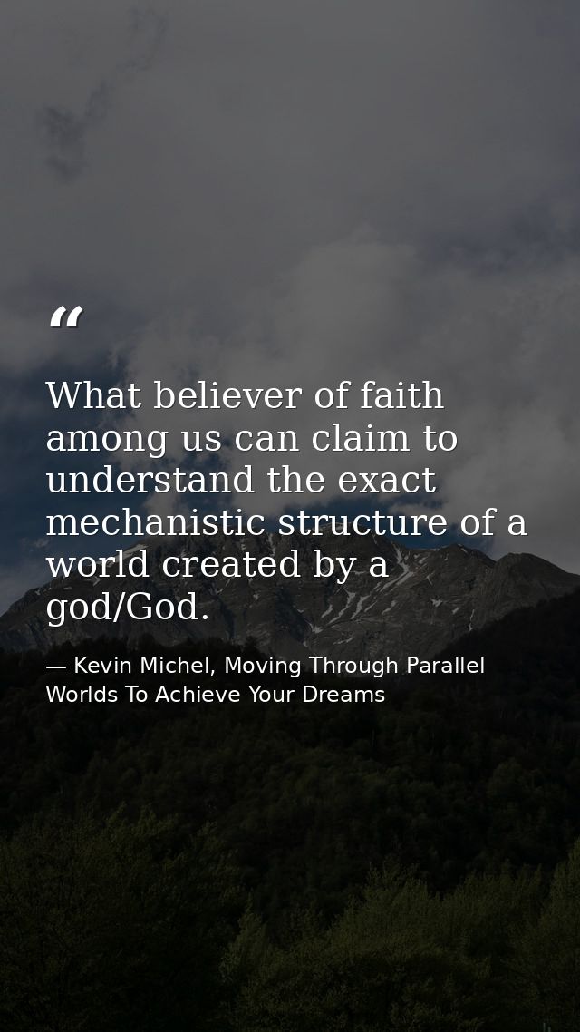 What believer of faith among us can claim to understand the exact mechanistic structure of a world created by a god/God. — Kevin Michel, Moving Through Parallel Worlds To Achieve Your Dreams