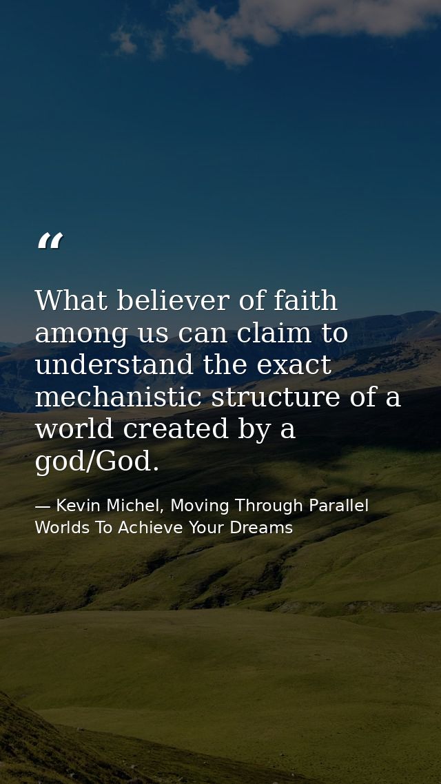 What believer of faith among us can claim to understand the exact mechanistic structure of a world created by a god/God. — Kevin Michel, Moving Through Parallel Worlds To Achieve Your Dreams