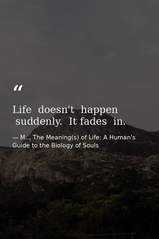 Life  doesn't  happen  suddenly.  It fades  in. — M.., The Meaning(s) of Life: A Human's Guide to the Biology of Souls
