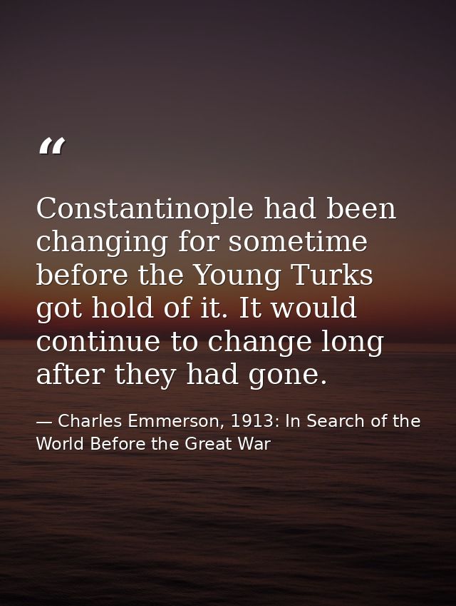Constantinople had been changing for sometime before the Young Turks got hold of it. It would continue to change long af — Charles Emmerson, 1913: In Search of the World Before the Great War