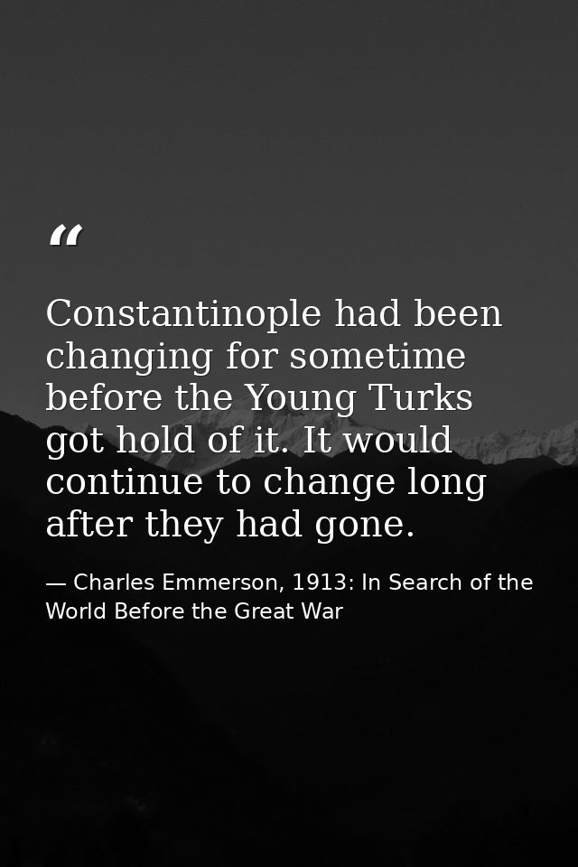 Constantinople had been changing for sometime before the Young Turks got hold of it. It would continue to change long af — Charles Emmerson, 1913: In Search of the World Before the Great War