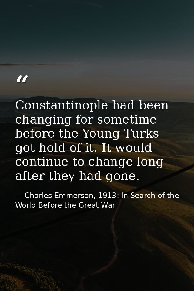Constantinople had been changing for sometime before the Young Turks got hold of it. It would continue to change long af — Charles Emmerson, 1913: In Search of the World Before the Great War