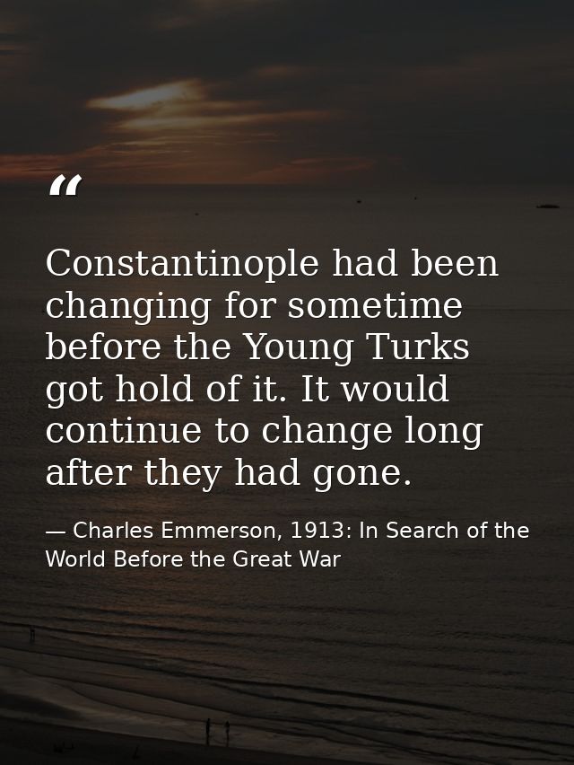 Constantinople had been changing for sometime before the Young Turks got hold of it. It would continue to change long af — Charles Emmerson, 1913: In Search of the World Before the Great War