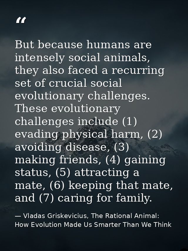 But because humans are intensely social animals, they also faced a recurring set of crucial social evolutionary challeng — Vladas Griskevicius, The Rational Animal: How Evolution Made Us Smarter Than We Think