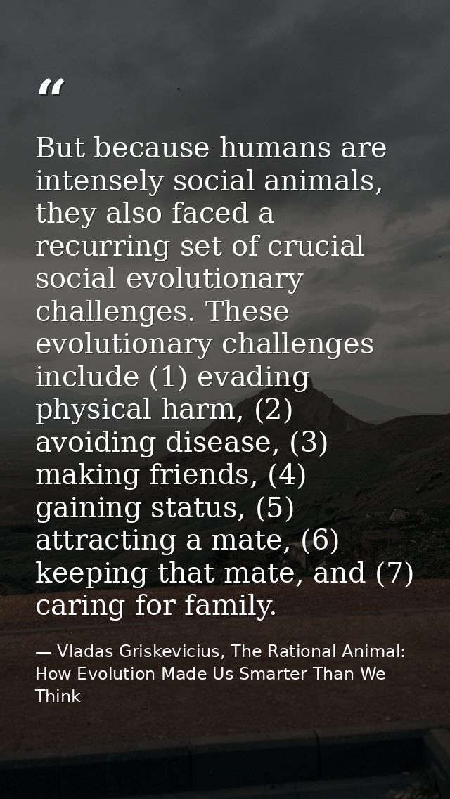 But because humans are intensely social animals, they also faced a recurring set of crucial social evolutionary challeng — Vladas Griskevicius, The Rational Animal: How Evolution Made Us Smarter Than We Think
