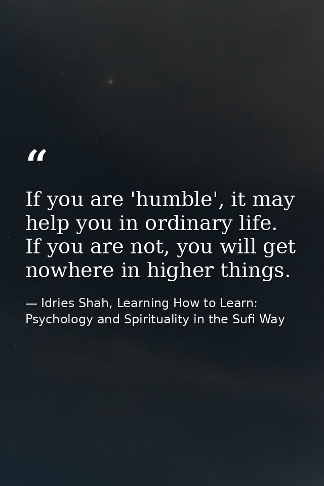 If you are 'humble', it may help you in ordinary life. If you are not, you will get nowhere in higher things. — Idries Shah, Learning How to Learn: Psychology and Spirituality in the Sufi Way