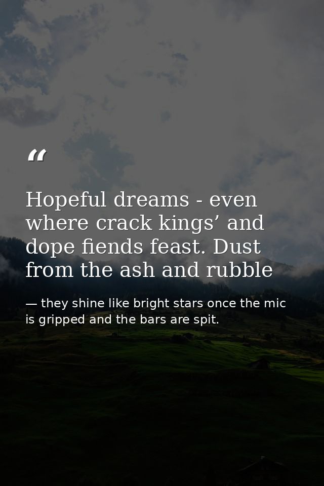 Hopeful dreams - even where crack kings’ and dope fiends feast. Dust from the ash and rubble — they shine like bright stars once the mic is gripped and the bars are spit.