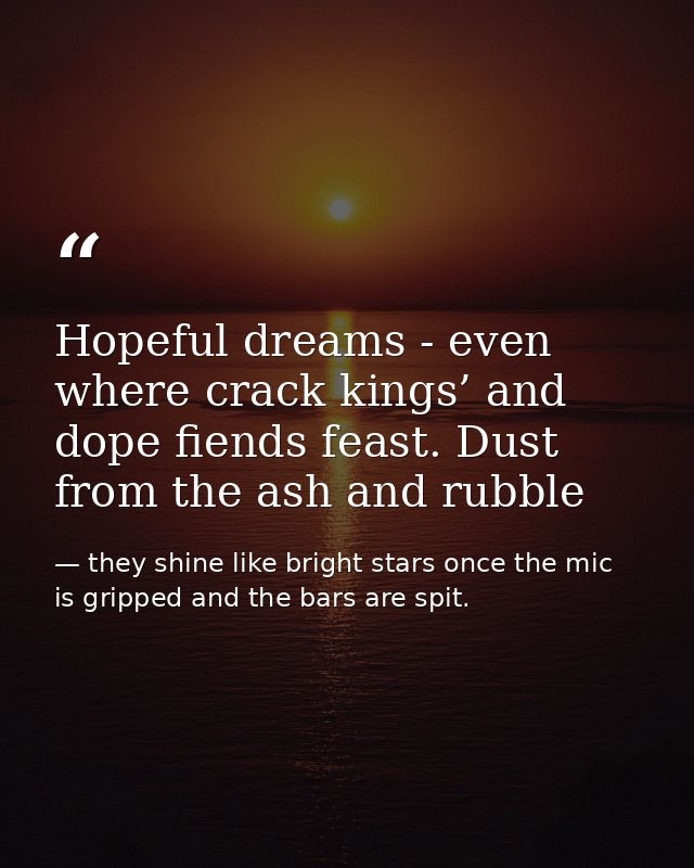 Hopeful dreams - even where crack kings’ and dope fiends feast. Dust from the ash and rubble — they shine like bright stars once the mic is gripped and the bars are spit.