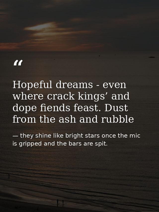 Hopeful dreams - even where crack kings’ and dope fiends feast. Dust from the ash and rubble — they shine like bright stars once the mic is gripped and the bars are spit.