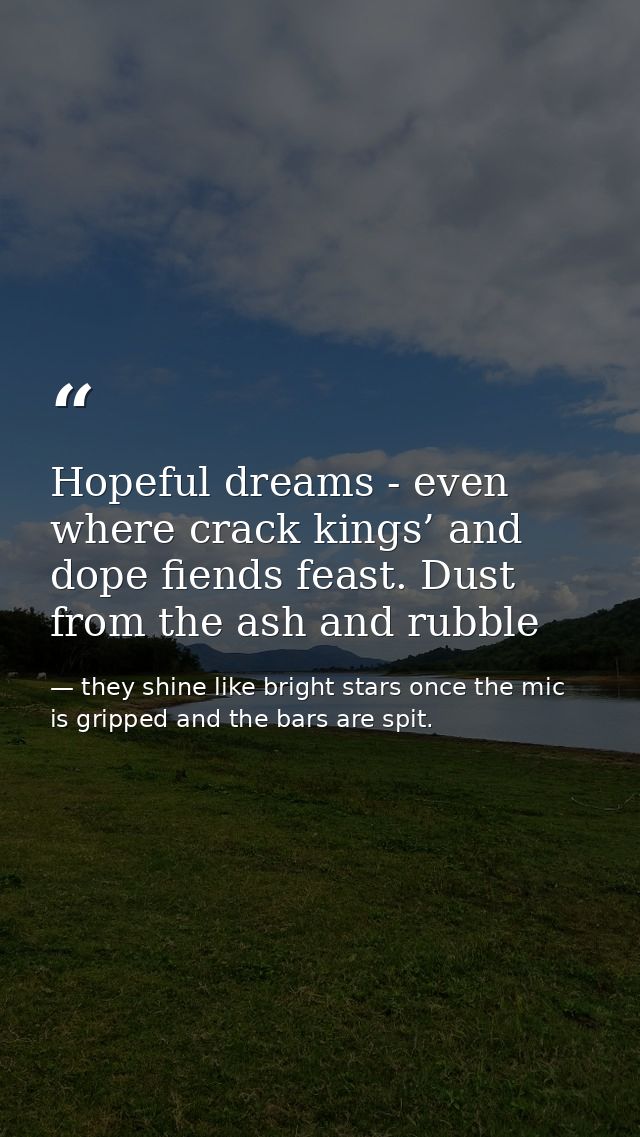 Hopeful dreams - even where crack kings’ and dope fiends feast. Dust from the ash and rubble — they shine like bright stars once the mic is gripped and the bars are spit.