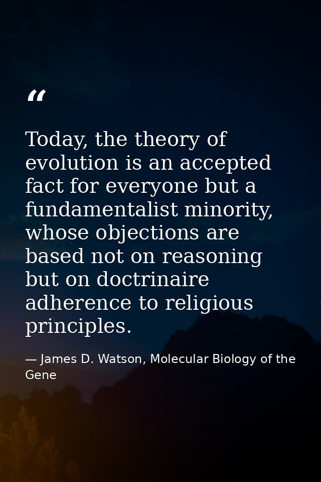 Today, the theory of evolution is an accepted fact for everyone but a fundamentalist minority, whose objections are base — James D. Watson, Molecular Biology of the Gene