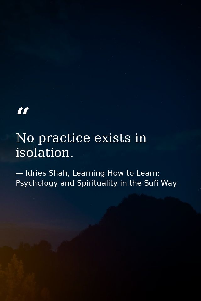 No practice exists in isolation. — Idries Shah, Learning How to Learn: Psychology and Spirituality in the Sufi Way