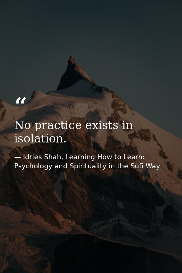 No practice exists in isolation. — Idries Shah, Learning How to Learn: Psychology and Spirituality in the Sufi Way