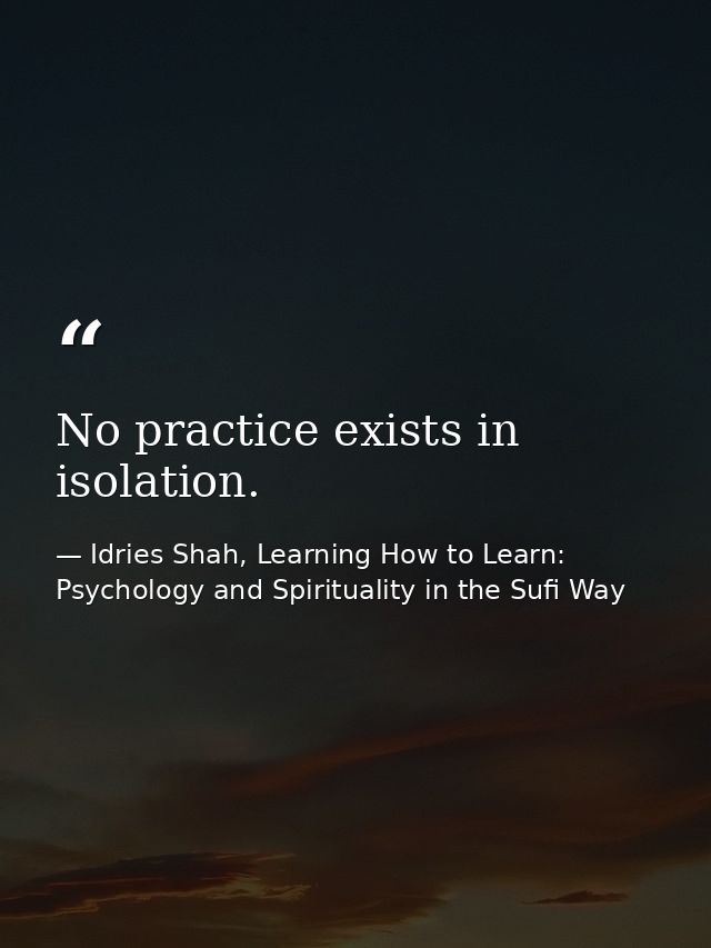 No practice exists in isolation. — Idries Shah, Learning How to Learn: Psychology and Spirituality in the Sufi Way