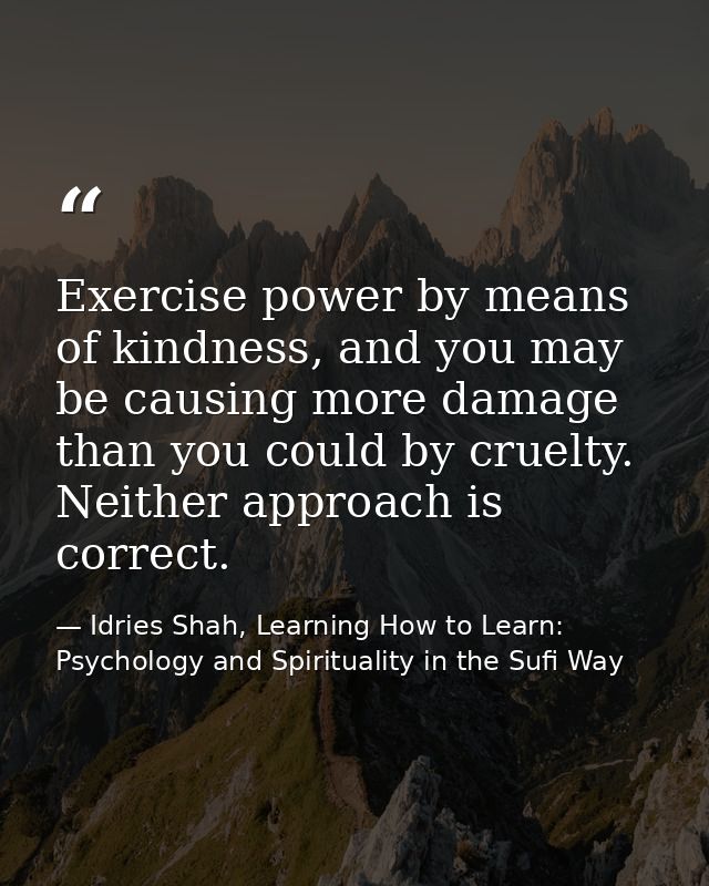 Exercise power by means of kindness, and you may be causing more damage than you could by cruelty. Neither approach is c — Idries Shah, Learning How to Learn: Psychology and Spirituality in the Sufi Way