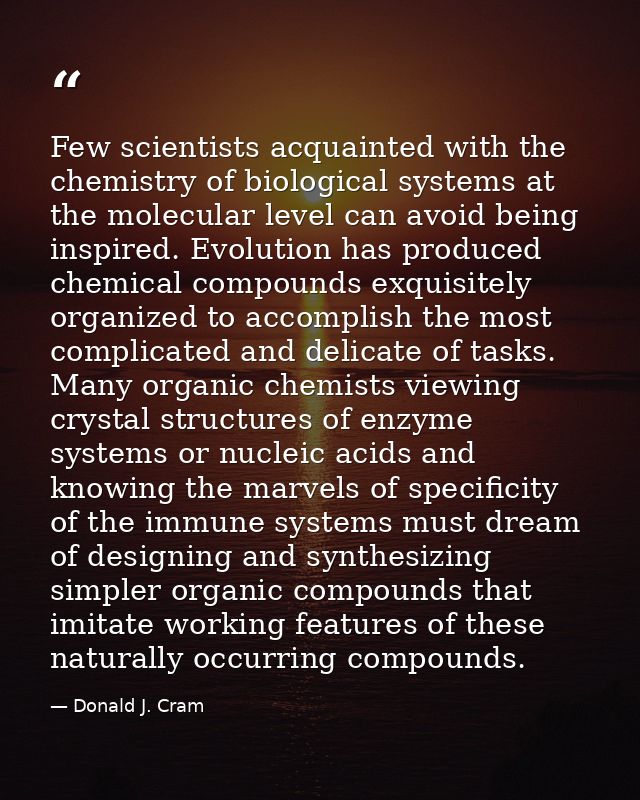 Few scientists acquainted with the chemistry of biological systems at the molecular level can avoid being inspired. Evol — Donald J. Cram