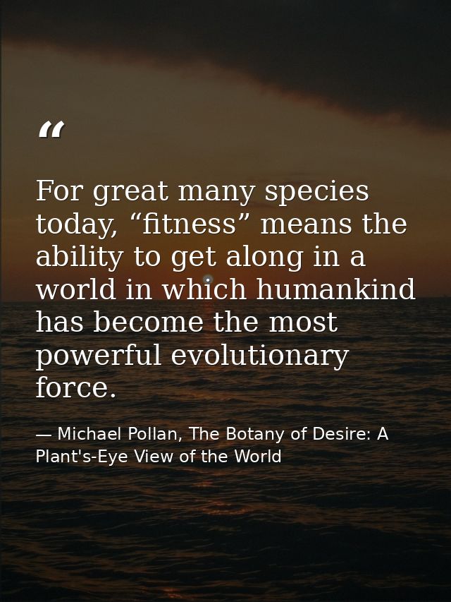 For great many species today, “fitness” means the ability to get along in a world in which humankind has become the most — Michael Pollan, The Botany of Desire: A Plant's-Eye View of the World