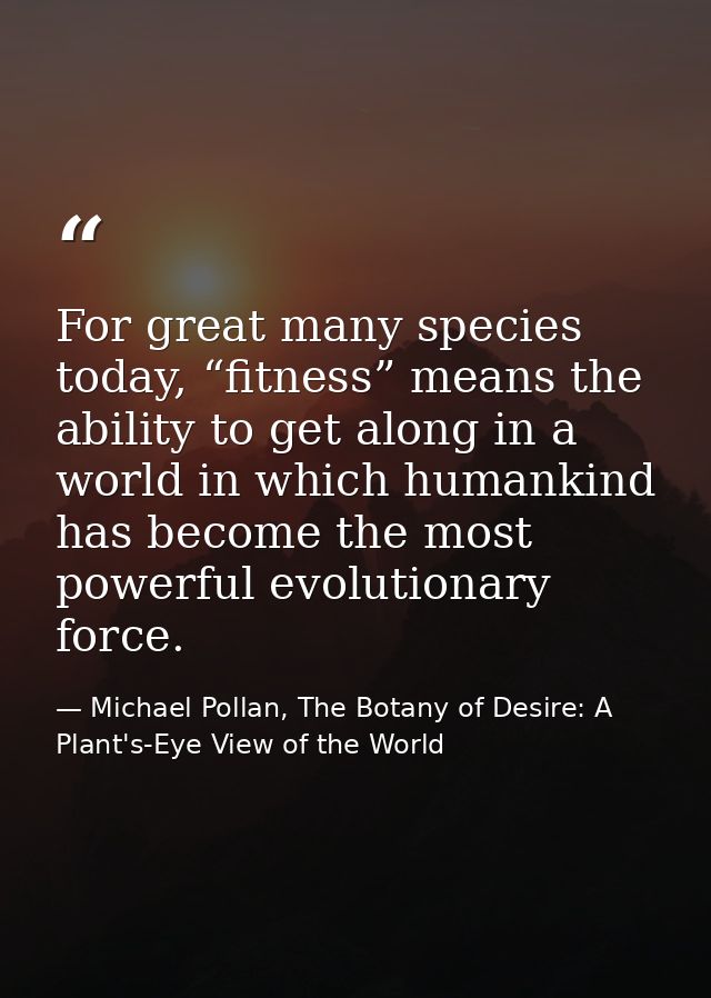 For great many species today, “fitness” means the ability to get along in a world in which humankind has become the most — Michael Pollan, The Botany of Desire: A Plant's-Eye View of the World