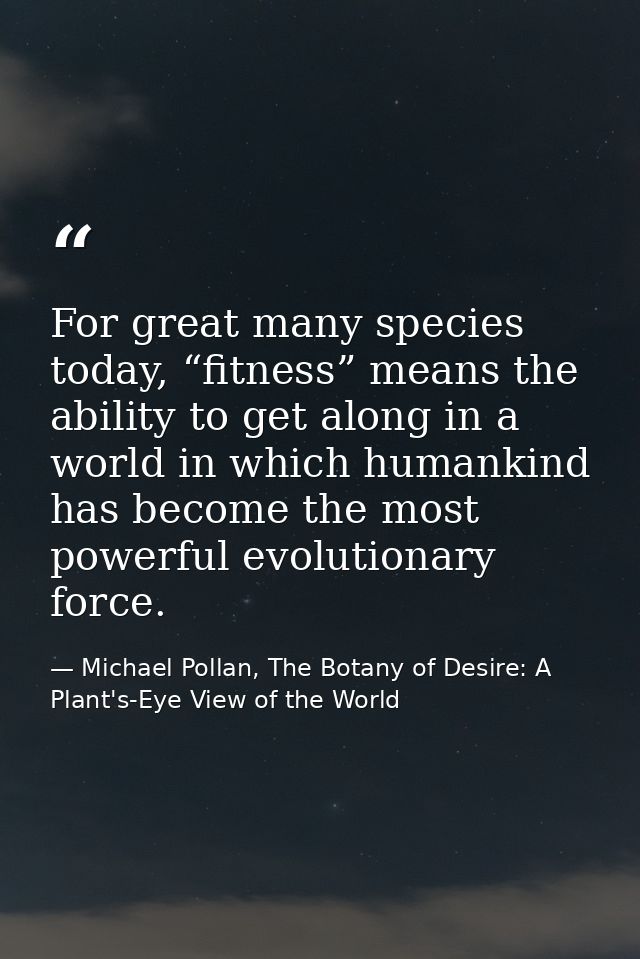 For great many species today, “fitness” means the ability to get along in a world in which humankind has become the most — Michael Pollan, The Botany of Desire: A Plant's-Eye View of the World