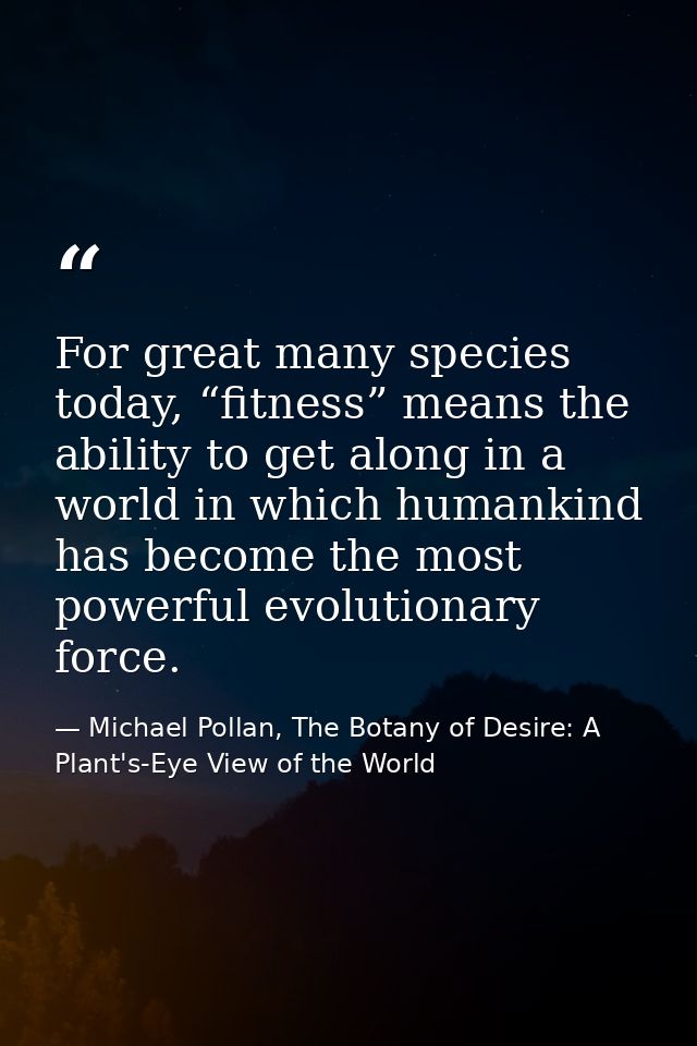 For great many species today, “fitness” means the ability to get along in a world in which humankind has become the most — Michael Pollan, The Botany of Desire: A Plant's-Eye View of the World